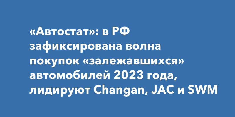 «Автостат»: в РФ зафиксирована волна покупок «залежавшихся» автомобилей 2023 года, лидируют Changan, JAC и SWM